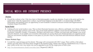 SOCIAL MEDIA AND INTERNET PRESENCE
Website
 Overall the website is fair. I like how there is flash photography it grabs my attention. It gets to the point and lets the
reader know what the organization is about. A good bonus happens to be that LWC is in partnership with RMU.
Participants and graduates have an opportunity to earn Graduate Credited Certificate towards and Organizational
Graduate Degree from RMU.
Social Media
 Linking all your social media is easy. This is where Hootsuite becomes easy, effective and handy. Let’s think of Hootsuite
as the ecosystem that connects your world. This social media platform supports social network integrations for Twitter,
Facebook, LinkedIN, Google+, Foursquare, MySpace and much more. It helps you keep track and manage your social
network channels. It can enable you to monitor what people are saying about your brand and help you respond quickly.
And you can monitor multiple streams in one place so you don’t have to click back and forth between different social
medias.
Future Website Page:
 I would like a special page just for alumni. This page will correspond with LWC’s page. There will be a link where
alumni can click and it will direct them straight to the donation page. Starter sites must be republished every 21 days to
stay visible on the web. Any starter site can be upgraded to pro for the single price of $40 a year.
 http://lwcalumnidonation.simdif.com/index.html Shyann12 LWC15
 