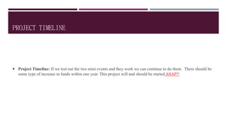 PROJECT TIMELINE
 Project Timeline: If we test out the two mini events and they work we can continue to do them. There should be
some type of increase in funds within one year. This project will and should be started ASAP!!
 