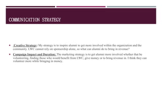 COMMUNICATION STRATEGY
 Creative Strategy: My strategy is to inspire alumni to get more involved within the organization and the
community. LWC cannot rely on sponsorship alone, so what can alumni do to bring in revenue?
 Campaign Impact and Duration: The marketing strategy is to get alumni more involved whether that be
volunteering, finding those who would benefit from LWC, give money or to bring revenue in. I think they can
volunteer more while bringing in money.
 