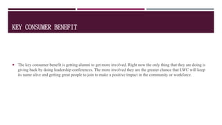 KEY CONSUMER BENEFIT
 The key consumer benefit is getting alumni to get more involved. Right now the only thing that they are doing is
giving back by doing leadership conferences. The more involved they are the greater chance that LWC will keep
its name alive and getting great people to join to make a positive impact in the community or workforce.
 
