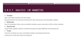 S.W.O.T. ANALYSIS: LWC MARKETING
 Strengths
New Committee members with fresh ideas
Executive Director has well documented each class with pictures and newsletter updates
 Weaknesses
Lack of contribution from some committee members causes most tasks to fall on other members
 Opportunities
Social media updates could be consistent through all outlets (Website and Facebook etc.)
 Threats
Concerns of asking too much committee members volunteering their time
Losing more money than they are bringing in
 