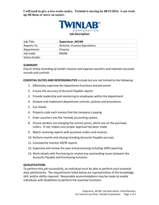 I will need to give a two weeks notice. Twinlab is moving by 08/31/2016. I can work
up till them or move on sooner.
Job Description
Job Title: Supervisor, AP/AR
Reports To: Director, Finance Operations
Department: Finance
Job Code: MGRA
Salary Grade:
SUMMARY
Ensure timely recording of vendor invoices and expense vouchers and maintain accurate
records and controls.
ESSENTIAL DUTIES AND RESPONSIBILITIES include but are not limited to the following:
1. Effectively supervise the department functions and personnel
2. Ensure the accuracy of Account Payable reports
3. Provide leadership and mentoring to employees within the department
4. Analyze and implement department controls, policies and procedures
5. Cut checks.
6. Properly code each invoice that the company is paying.
7. Enter vouchers into the Twinlab accounting system.
8. Ensure vendors are charging the correct prices, which are on the purchase
orders. If not, makes sure proper approval has been made.
9. Match receiving reports with purchase orders and invoices.
10. Perform month-end closing including Accounts Payable accruals.
11. Consistently monitor GR/IR reports
12. Supervise and review the year end processing including 1099 reporting
13. Work closely with Purchasing to resolve any outstanding issues between the
Accounts Payable and Purchasing functions
QUALIFICATIONS
To perform this job successfully, an individual must be able to perform each essential
duty satisfactorily. The requirements listed below are representative of the knowledge,
skill, and/or ability required. Reasonable accommodations may be made to enable
individuals with disabilities to perform the essential functions.
Supervisor, AP/AR Job Description, Initial Revision
For Internal Use Only, Twinlab Corporation Page 1 of 3
 