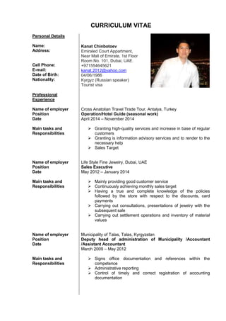 CURRICULUM VITAE
Personal Details
Name:
Address:
Cell Phone:
E-mail:
Date of Birth:
Nationality:
Kanat Chinbotoev
Emiraled Court Appartment,
Near Mall of Emirate, 1st Floor
Room No. 101, Dubai, UAE.
+971554645621
kanat.2012@yahoo.com
04/06/1986
Kyrgyz (Russian speaker)
Tourist visa
Professional
Experience
Name of employer
Position
Date
Main tasks and
Responsibilities
Name of employer
Position
Date
Main tasks and
Responsibilities
Name of employer
Position
Date
Main tasks and
Responsibilities
Cross Anatolian Travel Trade Tour, Antalya, Turkey
Operation/Hotel Guide (seasonal work)
April 2014 – November 2014
 Granting high-quality services and increase in base of regular
customers
 Granting is information advisory services and to render to the
necessary help
 Sales Target
Life Style Fine Jewelry, Dubai, UAE
Sales Executive
May 2012 – January 2014
 Mainly providing good customer service
 Continuously achieving monthly sales target
 Having a true and complete knowledge of the policies
followed by the store with respect to the discounts, card
payments
 Carrying out consultations, presentations of jewelry with the
subsequent sale
 Carrying out settlement operations and inventory of material
values
Municipality of Talas, Talas, Kyrgyzstan
Deputy head of administration of Municipality /Accountant
/Assistant Accountant
March 2009 – May 2012
 Signs office documentation and references within the
competence
 Administrative reporting
 Control of timely and correct registration of accounting
documentation
 