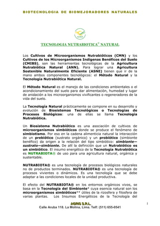 BIOTECNOLOGIA DE BIOMEJORADORES NATURALES
AAAGGGRRRIIISSS SSS...RRR...LLL... 1
Calle Aruba 118. La Molina, Lima. Telf: (511) 655-0541
TECNOLOGIA NUTRABIOTICA©
NATURAL
Los Cultivos de Microorganismos Nutrabióticos (CMN) y los
Cultivos de los Microorganismos Indígenas Benéficos del Suelo
(CMIBS), son las herramientas tecnológicas de la Agricultura
Nutrabiótica Natural (ANN). Para lograr una Agricultura
Sostenible Naturalmente Eficiente (ASNE) tienen que ir de la
mano ambos componentes tecnológicos: el Método Natural y la
Tecnología Nutrabiótica Natural.
El Método Natural es el manejo de las condiciones ambientales o el
acondicionamiento del suelo para dar alimentación, humedad y lugar
de anidación a los microorganismos vivificantes o regeneradores de la
vida del suelo.
La Tecnología Natural prácticamente se compone en su desarrollo y
evolución de Biosistemas Tecnológicos o Tecnologías de
Procesos Biológicos: una de ellas se llama Tecnología
Nutrabiótica.
Un Biosistema Nutrabiótico es una asociación de cultivos de
microorganismos simbióticos donde se produce el fenómeno de
simbiotismo. Por eso en la cadena alimenticia natural la interacción
de un prebiótico (sustrato orgánico) y un probiótico (simbionte
benéfico) da origen a la relación del tipo simbiótico: simbionte—
sustrato—simbionte. De allí la definición que un Nutrabiótico es
un simbiótico. El insumo energético de la Tecnología Nutrabiótica
es NUTRABIOTA® de uso para una agricultura natural, orgánica y
sustentable.
NUTRABIOTA® es una tecnología de procesos biológicos naturales
no de productos terminados. NUTRABIOTA® es una tecnología de
procesos vivientes o dinámicos. Es una tecnología que se debe
adaptar a las condiciones locales de la unidad productiva.
El efecto del NUTRABIOTA® en los entornos orgánicos vivos, se
basa en la Tecnología del Simbionte* cuya esencia natural son los
microorganismos simbióticos** útiles de la rizosfera y filosfera de
varias plantas. Los Insumos Energéticos de la Tecnología del
 