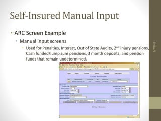 Self-Insured Manual Input
• ARC Screen Example
• Manual input screens
• Used for Penalties, Interest, Out of State Audits, 2nd injury pensions,
Cash funded/lump sum pensions, 3 month deposits, and pension
funds that remain undetermined.
5/7/2015
 