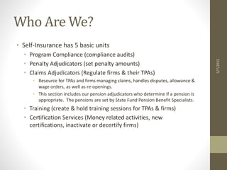 Who Are We?
• Self-Insurance has 5 basic units
• Program Compliance (compliance audits)
• Penalty Adjudicators (set penalty amounts)
• Claims Adjudicators (Regulate firms & their TPAs)
• Resource for TPAs and firms managing claims, handles disputes, allowance &
wage orders, as well as re-openings.
• This section includes our pension adjudicators who determine if a pension is
appropriate. The pensions are set by State Fund Pension Benefit Specialists.
• Training (create & hold training sessions for TPAs & firms)
• Certification Services (Money related activities, new
certifications, inactivate or decertify firms)
5/7/2015
 