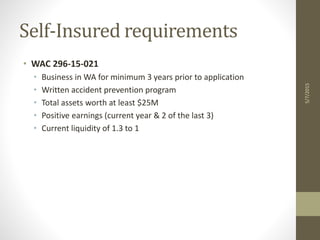 Self-Insured requirements
• WAC 296-15-021
• Business in WA for minimum 3 years prior to application
• Written accident prevention program
• Total assets worth at least $25M
• Positive earnings (current year & 2 of the last 3)
• Current liquidity of 1.3 to 1
5/7/2015
 