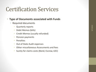Certification Services
• Type of Documents associated with Funds
• Required documents
• Quarterly reports
• Debit Memos (bills)
• Credit Memos (usually refunded)
• Pension payments
• Penalties
• Out of State Audit expenses
• Other miscellaneous Assessments and fees
• Surety for claims costs (Bond, Escrow, LOC)
5/7/2015
 