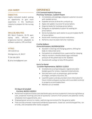 EXPERIENCE
CVS Caremark Health & Pharmacy
Pharmacy Technician, 11/2014-Present
 Immediately acknowledge and greet customers to assist
with needed service
 Expedite services at drive thru and pick up
 Apply and update insurance for prescriptions
 Organize books for hardcopy prescriptions
 Delegates an alphabetical system for waiting bin
prescriptions
 Serve at production work station to accommodate the fill
of prescriptions
 Assists with inventory and stock medications
 Performs return to stock items for inventory
Cynthia Welborn
Home Aid Assistant, 06/2009-03/2014
 Assisted in cleaning and changing patient, shifting her
body to reduce bed sores
 Fed patient at scheduled times; supervised her sleeping
 Help to maintain a healthy blood sugar and blood
pressure of the patient due to her diabetes
 Assisted with outings to help lift the patient
Hertz Car Rental
Customer Representative, 08/2013-11/2013
 Greeted and accompanied guest, registered and/or
booked guest for rentals, inspected rented vehicles
 Solicited items such as prepaid gas, gold member
privileges, company insurance, etc.
 Used EDI system and documented client information for
future rentals and gave courtesy calls to accident victim(s)
to properly accommodate them
 Washed cars as needed
Shinbaum & Campbell
File Clerk, 04/2011-03/2013
 Performed receptionist duties (solicited bankruptcy services to potential clients during follow up
calls, answered incoming calls and all questions/ concerns from present and potential clients,
scheduled client appointments, etc.)
 Displayed great service to create a welcoming environment for the general public
 Filed and documented important/confidential paperwork, closed out and discharged files, ran
errands, and completed other duties assigned.
LISA HARDY
OBJECTIVE
Highly motivated student seeking
an opportunity to gain more
experience in the healthcare
industry to prepare for the nursing
field
SKILLS & ABILITIES
MS Word Products, 65-70 wpm
typing skills; efficient and
progressive learner; adaptable to
software systems; CPR certified
VITALS
18 Creek Drive
Montgomery, Al, 36117
T 334-546-2874
E jalisa.hardy@gmail.com
 