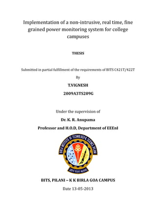 Implementation of a non-intrusive, real time, fine
grained power monitoring system for college
campuses
THESIS
Submitted in partial fulfillment of the requirements of BITS C421T/422T
By
T.VIGNESH
2009A3TS209G
Under the supervision of
Dr. K. R. Anupama
Professor and H.O.D, Department of EEEnI
BITS, PILANI – K K BIRLA GOA CAMPUS
Date 13-05-2013
 