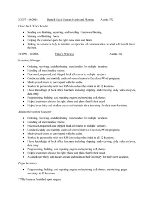 5/2007 – 06/2014 Darrell Black Custom Hardwood Flooring Austin, TX
Floor Tech / Crew Leader
 Sanding and finishing, repairing, and installing Hardwood flooring.
 Staining and finishing floors.
 Helping the customers pick the right color stain and finish.
 Talking to customers daily to maintain an open line of communication in what will benefit them
the best.
10/1999 - 12/2006 Pinky’s Wireless Austin, TX
Inventory Manager
 Ordering, receiving, and distributing merchandise for multiple locations.
 Handling all merchandise returns.
 Processed,requested,and shipped back all returns to multiple vendors.
 Conducted daily and monthly audits of several stores in Excel and Word programs.
 Made spread sheets to correspond with the audits.
 Worked in partnership with two RSMs to reduce the shrink in all 12 locations.
 I have knowledge of back office functions including shipping and receiving, daily sales analyses,
data entry.
 Programming, building and repairing pagers and repairing cell phones.
 Helped customers choose the right phone and plans that fit their need.
 Helped over thirty sub dealers create and maintain their inventory for their store locations.
Assistant Inventory Manager
 Ordering, receiving, and distributing merchandise for multiple locations.
 Handling all merchandise returns.
 Processed,requested,and shipped back all returns to multiple vendors.
 Conducted daily and monthly audits of several stores in Excel and Word programs.
 Made spread sheets to correspond with the audits.
 Worked in partnership with two RSMs to reduce the shrink in all 12 locations.
 I have knowledge of back office functions including shipping and receiving, daily sales analyses,
data entry.
 Programming, building and repairing pagers and repairing cell phones.
 Helped customers choose the right phone and plans that fit their need.
 Assisted over thirty sub dealers create and maintain their inventory for their store locations.
Pager Inventory
 Programming, building and repairing pagers and repairing cell phones, maintaining pager
inventory in 12 locations.
***References furnished upon request.
 