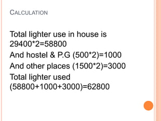 CALCULATION
Total lighter use in house is
29400*2=58800
And hostel & P.G (500*2)=1000
And other places (1500*2)=3000
Total lighter used
(58800+1000+3000)=62800
 