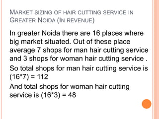 MARKET SIZING OF HAIR CUTTING SERVICE IN
GREATER NOIDA (IN REVENUE)
In greater Noida there are 16 places where
big market situated. Out of these place
average 7 shops for man hair cutting service
and 3 shops for woman hair cutting service .
So total shops for man hair cutting service is
(16*7) = 112
And total shops for woman hair cutting
service is (16*3) = 48
 