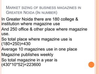 MARKET SIZING OF BUSINESS MAGAZINES IN
GREATER NOIDA (IN NUMBER)
In Greater Noida there are 180 college &
institution where magazine use
And 250 office & other place where magazine
use.
So total place where magazine use is
(180+250)=430
Average 10 magazines use in one place
Magazine publishes weekly
So total magazine in a year is
(430*10*52)=223600
 