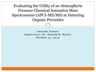 A m a n d a J a m e e r
S u p e r v i s o r : D r . D o n a l d R . H a s t i e
O c t o b e r 3 1 , 2 0 1 4
Evaluating the Utility of an Atmospheric
Pressure Chemical Ionization Mass
Spectrometer (APCI-MS/MS) at Detecting
Organic Peroxides
1
 