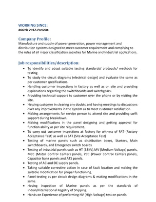 WORKING SINCE:
March 2012-Present.
Company Profile:
Manufacture and supply of power generation, power management and
distribution systems designed to meet customer requirement and complying to
the rules of all major classification societies for Marine and Industrial applications.
Job responsibilities/description:
• To identify and adopt suitable testing standards/ protocols/ methods for
testing.
• To study the circuit diagrams (electrical design) and evaluate the same as
per customer specifications.
• Handling customer inspections in factory as well as on site and providing
explanations regarding the switchboards and switchgears.
• Providing technical support to customer over the phone or by visiting the
site.
• Helping customer in clearing any doubts and having meetings to discussions
over any improvements in the system as to meet customer satisfaction.
• Making arrangements for service person to attend site and providing swift
support during breakdown.
• Making modifications in the panel designing and getting approval for
function ability as per site requirement.
• To carry out customer inspections at factory for witness of FAT (Factory
Acceptance Test) as well as SAT (Site Acceptance Test)
• Testing of marine panels such as distribution boxes, Starters, Main
switchboards, and Emergency switch boards
• Testing of Industrial panels such as HT (33KV),MV (Medium Voltage) panels,
MCC (Motor Control Center) panels, PCC (Power Control Center) panels,
Capacitor bank panels and ATS panels.
• Testing of AC and DC supply panels.
• Taking suitable corrective action in case of fault location and making the
suitable modification for proper functioning.
• Panel testing as per circuit design diagrams & making modifications in the
same.
• Having inspection of Marine panels as per the standards of
Indian/International Registry of Shipping.
• Hands on Experience of performing HV (High Voltage) test on panels.
 
