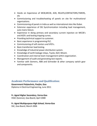 • Hands on Experience of MCB,MCCB, ACB, RELAYS,CONTACTORS,TIMERS,
etc
• Commissioning and troubleshooting of panels on site for multinational
organizations.
• Commissioning of panels in India as well as international sites like Dubai.
• Extensive experience of DG Synchronization including load management,
auto mains failure.
• Experience in doing primary and secondary current injection on MCCB’s
and ACB’s and testing tripping curves.
• Providing technical support to customer.
• Basic experience in programming PLC.
• Commissioning of soft starters and VFD’s.
• Basic transformer load testing.
• Knowledge of industrial power distribution system.
• Knowledge of earth leakage relays, Tsyste, Deif, Micom.
• Coordination and internal team management within organization.
• Management of audit and generating test reports.
• Familiar with Siemens, ABB and Schneider & other company switch gear
and components.
Academic Performance and Qualification:
Government Polytechnic, Panjim, Goa
Diploma in Electrical Engineering, June 2011
Fr. Agnel Higher Secondary, Verna-Goa
HSSC (Science), Goa Board, April 2008
Fr. Agnel Multipurpose High School, Verna-Goa
SSC, Goa Board, March 2006
 
