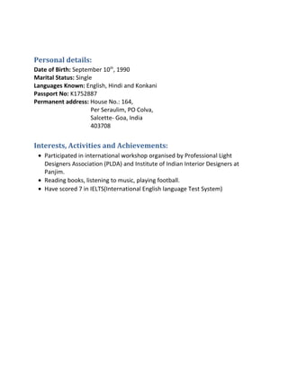 Personal details:
Date of Birth: September 10th
, 1990
Marital Status: Single
Languages Known: English, Hindi and Konkani
Passport No: K1752887
Permanent address: House No.: 164,
Per Seraulim, PO Colva,
Salcette- Goa, India
403708
Interests, Activities and Achievements:
• Participated in international workshop organised by Professional Light
Designers Association (PLDA) and Institute of Indian Interior Designers at
Panjim.
• Reading books, listening to music, playing football.
• Have scored 7 in IELTS(International English language Test System)
 
