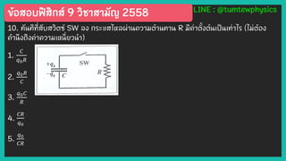 ข้อสอบฟิสิกส์ 9 วิชาสามัญ 2558 LINE : @tumtewphysics
10. ทันทีที่สับสวิตซ์ SW ลง กระแสไหลผ่านความต้านทาน R มีค่าตั้งต้นเป็นเท่าไร (ไม่ต้อง
คานึงถึงค่าความเหนี่ยวนา)
1.
𝐶
𝑞0 𝑅
2.
𝑞0 𝑅
𝐶
3.
𝑞0 𝐶
𝑅
4.
𝐶𝑅
𝑞0
5.
𝑞0
𝐶𝑅
 