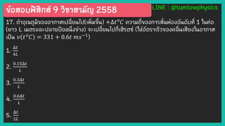 ข้อสอบฟิสิกส์ 9 วิชาสามัญ 2558 LINE : @tumtewphysics
17. ถ้าอุณภูมิของอากาศเปลี่ยนไป(เพิ่มขึ้น) +Δ𝑡 𝑜
𝐶 ความถี่ของการสั่นพ้องอันดับที่ 1 ในท่อ
(ยาว L เมตรและปลายปิดหนึ่งข้าง) จะเปลี่ยนไปกี่เฮิรตซ์ (ให้อัตราเร็วของคลื่นเสียงในอากาศ
เป็น 𝑣 𝑡 𝑜
𝐶 = 331 + 0.6𝑡 𝑚𝑠−1
)
1.
Δ𝑡
4𝐿
2.
0.15Δ𝑡
𝐿
3.
0.3Δ𝑡
𝐿
4.
0.6Δ𝑡
𝐿
5.
Δ𝑡
2𝐿
 