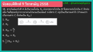 ข้อสอบฟิสิกส์ 9 วิชาสามัญ 2558 LINE : @tumtewphysics
18. สารกัมมันตรังสี A มีปริมาณตั้งต้น 𝑁0 ค่อยๆสลายไปเป็น B ซึ่งสลายต่อไปเป็น C อีกต่อ
หนึ่ง ในที่สุดหลังจากเวลาผ่านไปนานเป็นอนันต์ จะมีสาร C อยู่เป็นปริมาณเท่าไร (กาหนดว่า
ปริมาณสาร C ตั้งต้นเป็น 𝑁0𝐶)
1. 𝑁0𝐶
2. 𝑁0
3. 𝑁0𝐶 +
𝑁0
2
4. 𝑁0𝐶 + 𝑁0
5.
1
2
𝑁0𝐶 + 𝑁0
 