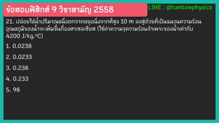 ข้อสอบฟิสิกส์ 9 วิชาสามัญ 2558 LINE : @tumtewphysics
21. ปล่อยให้น้าปริมาณหนึ่งตกจากหยุดนิ่งจากที่สูง 10 m ลงสู่ถ้วยที่เป็นฉนวนความร้อน
อุณหภูมิของน้าจะเพิ่มขึ้นกี่องศาเซลเซียส (ใช้ค่าความจุความร้อนจาเพาะของน้าเท่ากับ
4200 J/kg.๐C)
1. 0.0238
2. 0.0233
3. 0.238
4. 0.233
5. 98
 