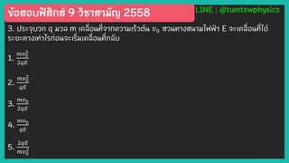 ข้อสอบฟิสิกส์ 9 วิชาสามัญ 2558 LINE : @tumtewphysics
3. ประจุบวก q มวล m เคลื่อนที่จากความเร็วต้น 𝑣0 สวนทางสนามไฟฟ้ า E จะเคลื่อนที่ได้
ระยะทางเท่าไรก่อนจะเริ่มเคลื่อนที่กลับ
1.
𝑚𝑣0
2
2𝑞𝐸
2.
𝑚𝑣0
2
𝑞𝐸
3.
𝑚𝑣0
2𝑞𝐸
4.
𝑚𝑣0
𝑞𝐸
5.
2𝑞𝐸
𝑚𝑣0
2
 