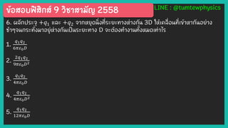 ข้อสอบฟิสิกส์ 9 วิชาสามัญ 2558 LINE : @tumtewphysics
6. ผลักประจุ +𝑞1 และ +𝑞2 จากหยุดนิ่งที่ระยะทางห่างกัน 3D ให้เคลื่อนที่เข้าหากันอย่าง
ช้าๆจนกระทั่งมาอยู่ห่างกันเป็นระยะทาง D จะต้องทางานทั้งหมดเท่าไร
1.
𝑞1 𝑞2
6𝜋𝜀0 𝐷
2.
2𝑞1 𝑞2
9𝜋𝜀0 𝐷2
3.
𝑞1 𝑞2
4𝜋𝜀0 𝐷
4.
𝑞1 𝑞2
4𝜋𝜀0 𝐷2
5.
𝑞1 𝑞2
12𝜋𝜀0 𝐷
 