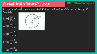 ข้อสอบฟิสิกส์ 9 วิชาสามัญ 2558 LINE : @tumtewphysics
7. มวล m เคลื่อนที่ตามแนววงกลมรัศมี R ด้วยคาบ T คงที่ แรงที่รั้งมวล m เข้าหาจุด O
มีค่าเท่าไร
1. 𝑚
2𝜋
𝑇
𝑅
2. 𝑚
2𝜋
𝑇
1
𝑅
3. 𝑚
2𝜋
𝑇
2 1
𝑅
4. 𝑚
𝑇
2𝜋
2
𝑅
5. 𝑚
2𝜋
𝑇
2
𝑅
 