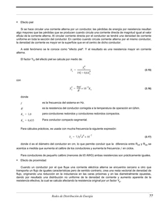 Ys 
4 
Xs 
= ----------------------------- 
4 + 
192 0,8Xs 
2 8πf 
Xs 
-------- 10 –4Ks = × 
R' 
es la frecuencia del sistema en Hz. 
es la resistencia del conductor corregida a la temperatura de operación en Ω/km. 
para conductores redondos y conductores redondos compactos. 
Para conductor compacto segmental. 
Ys 7,5f2d4 10 –7 = × 
f 
Redes de Distribución de Energía 77 
• Efecto piel 
Si se hace circular una corriente alterna por un conductor, las pérdidas de energía por resistencia resultan 
algo mayores que las pérdidas que se producen cuando circula una corriente directa de magnitud igual al valor 
eficáz de la corriente alterna. Al circular corriente directa por el conductor se tendrá una densidad de corriente 
uniforme en toda la sección del conductor. En cambio cuando circula corriente alterna por el mismo conductor, 
la densidad de corriente es mayor en la superficie que en el centro de dicho conductor. 
A esté fenómeno se le conoce como "efecto piel". Y el resultado es una resistencia mayor en corriente 
alterna. 
El factor YS del efecto piel se calcula por medio de: 
(3.15) 
con 
(3.16) 
donde 
f 
R' 
Ks = 1,0 
Ks = 0,435 
Para cálculos prácticos, es usada con mucha frecuencia la siguiente expresión: 
(3.17) 
donde d es el diámetro del conductor en cm, lo que permite concluir que la diferencia entre Rcd y Rca se 
acentúa a medida que aumenta el calibre de los conductores y aumenta la frecuencia en ciclos. 
Para conductores de pequeño calibre (menores de l/0 AWG) ambas resistencias son prácticamente iguales. 
• Efecto de proximidad 
Cuando un conductor por el que fluye una corriente eléctrica alterna se encuentra cercano a otro que 
transporta un flujo de iguales características pero de sentido contrario, crea una resta vectorial de densidad de 
flujo, originando una reducción en la inductancia en las caras próximas y en las diametralmente opuestas, 
dando por resultado una distribución no uniforme de la densidad de corriente y aumento aparente de la 
resistencia efectiva, la cual se calcula afectando la resistencia original por un factor Yp. 
 