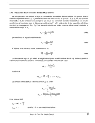3.7.3 Inductancia de un conductor debido al flujo externo 
Se deducen ahora los enlaces de flujo de un conductor inicialmente aislado debidos a la porción de flujo 
exterior comprendido entre D1 y D2 metros del centro del conductor. En la figura 3.3 P1 y. P2 son dos puntos a 
distancia D1 y D2 del centro del conductor por el que circula una corriente I. Como las lineas de flujo son círculos 
concéntricos al conductor, todo el flujo comprendido entre P1 y P2 está dentro de las superficies cilíndricas 
concéntricas que pasan por P1 y P2. En el elemento tubular que está a x metros del centro del conductor, la 
intensidad de campo es Hx. 
(3.31) 
Hx 
y la intensidad de flujo en el elemento es: 
(3.32) 
--------- A - vuelta 
I 
2πx 
= ----------------------- 
Bx 
μI 
2πx 
= -------- 
---------dx 
dφ dx 
el flujo en el elemento tubular de espesor es: 
(3.33) 
m 
Wb 
m2 
------ μI 
dφ 
l 
= -------- 
---------dx 
2πx 
Wb 
m 
dσ dφ 
Los enlaces de flujo por metro de longitud son iguales numéricamente al flujo puesto que el flujo 
exterior al conductor enlaza toda la corriente del conductor tan solo una vez, o sea. 
dψext 
μ0μaireI 
2πx 
= -------------------dx 
dψext 
------ dφ 
dσ 
l 
= = ------ y μ = μ0μaire 
l 
ψext 
μ0μaireI 
2πx 
D2 
= ∫ 
-------------------dx 
D1 
ψext 
μ0μaireI 
2x 
= ------------------- 
ln ---------------------------- 
D2 
D1 
------ Wb - vuelta 
m 
Redes de Distribución de Energía 85 
puesto que 
Los enlaces totales de flujo exteriores entre P1 y P2 serán: 
En el sistema MKS 
para Cu y Al ya que no son mágneticos. 
μ0 4π 10 –7 × H 
= ---- 
μaire = 1 
m 
 