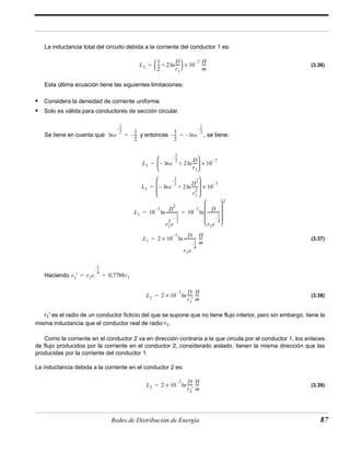 La inductancia total del circuito debida a la corriente del conductor 1 es: 
(3.36) 
  10 –7 × H 
= ---- 
 + ln---- 
Esta última ecuación tiene las siguientes limitaciones: 
• Considera la densidad de corriente uniforme. 
• Solo es válida para conductores de sección circular. 
Se tiene en cuenta que y entonces , se tiene: 
(3.37) 
  
= + ln---- 
× 
10 –7   
  
  
= + ln------ 
× 
10 –7  2 
 
 2 
  
ln------------ 10 –7 D 
2e 
 ------------ 
 
  
  
× – ln------------ D 
H 
= ---- 
– × D 
----- H 
= ln ---- 
– × D 
----- H 
= ln ---- 
Redes de Distribución de Energía 87 
Haciendo 
(3.38) 
r1' es el radio de un conductor ficticio del que se supone que no tiene flujo interior, pero sin embargo, tiene la 
misma inductancia que el conductor real de radio r1. 
Como la corriente en el conductor 2 va en dirección contraria a la que circula por el conductor 1, los enlaces 
de flujo producidos por la corriente en el conductor 2, considerado aislado, tienen la misma dirección que las 
producidas por la corriente del conductor 1. 
La inductancia debida a la corriente en el conductor 2 es: 
(3.39) 
L1 
1 
2 
-- 2 D 
r1 
m 
e 
1 
2 
–-- 
ln 
1 
2 
= –-- 
1 
2 
–-- e 
1 
2 
–-- 
= –ln 
L1 e 
1 
2 
–-- 
– ln 2 D 
r1 
  
L1 e 
1 
2 
–-- 
– ln 2 D2 
r1 
  
L1 10 –7 D2 
r1 
1 
2 
–-- 
r1e 
1 
4 
–-- 
= = ln 
L1 2 10 7 
r1e 
1 
4 
–-- 
m 
r1' r1e 
1 
4 
–-- 
= = 0,7788r1 
L1 2 10 7 
r1' 
m 
L2 2 10 7 
r2' 
m 
 