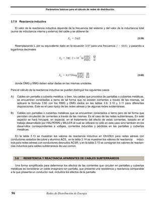 Parámetros básicos para el cálculo de redes de distribución 
3.7.9 Reactancia inductiva 
El valor de la reactancia inductiva depende de la frecuencia del sistema y del valor de la inductancia total 
(suma de inductancia interna y externa) del cable y se obtiene de : 
XL = 2πfL 
f = 60Hz 
× – ln DMG 
-------------- Ω 
XL 2πf 2 10 7 
= ⋅ ---- 
RMG 
m 
= log ------- 
XL 0,1736 
-------------- Ω 
DMG 
RMG 
km 
3.8 RESISTENCIA Y REACTANCIA APARENTES DE CABLES SUBTERRÁNEOS 
96 Redes de Distribución de Energía 
(3.59) 
Reemplazando L por su equivalente dado en la ecuación 3.51 para una frecuencia y pasando a 
logaritmos decimales 
(3.60) 
donde DMG y RMG deben estar dadas en las mismas unidades. 
Para el cálculo de la reactancia inductiva se pueden distinguir los siguientes casos: 
A) Cables sin pantalla o cubierta metálica, o bien, los cables que provistos de pantallas o cubiertas metálicas, 
se encuentran conectadas a tierra de tal forma que no existen corrientes a través de las mismas, se 
aplicará la fórmula 3.60 con los RMG y DMG dados en las tablas 3.9, 3.10 y 3.11 para diferentes 
disposiciones. Este es el caso típico de las redes aéreas y de algunas redes subterráneas. 
B) Cables con pantallas o cubiertas metálicas que se encuentren conectados a tierra pero de tal forma que 
permitan circulación de corrientes a través de las mismas. Es el caso de las redes subterráneas. En este 
aspecto se hará hincapié, en especial, en el tratamiento del efecto de estas corrientes, basado en el 
trabajo desarrollado por HALPERIN y MILLER el cual se utilizará no sólo en este caso sino también en los 
desarrollos correspondientes a voltajes, corrientes inducidas y pérdidas en las pantallas y cubiertas 
metálicas. 
En la tabla 3.13 se muestran los valores de reactancia inductiva en Ohm/Km para redes aéreas con 
conductores aislados de cobre y aluminio ACS, en la tabla 3.14 se muestran los valores de reactancia induc-tiva 
para redes aéreas con conductores desnudos ACSR, y en la tabla 3.15 se consignan los valores de reactan-cias 
inductiva para cables subterraneos de uso común. 
Una forma simplificada para determinar los efectos de las corrientes que circulan en pantallas y cubiertas 
metálicas es considerar un cable imaginario sin pantalla, que presente una resistencia y reactancia comparable 
a la que presenta un conductor real, incluidos los efectos de la pantalla. 
 