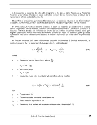 A la resistencia y reactancia de este cable imaginario se les conoce como Resistencia y Reactancia 
Aparentes y los valores obtenidos de estos parámetros permiten de una manera directa el cálculo de la 
impedancia de la línea, caídas de tensión, etc. 
El valor final de la resistencia aparente se obtiene de sumar, a la resistencia inductiva de c.a. determinada en 
la sección 3.6 un término que incluye los efectos de la corriente inducida en la pantalla o cubierta metálica. 
De forma análoga, la reactancia aparente se obtiene al restar, a la reactancia que se obtendría de un cable 
idéntico sin pantalla o cubierta metálica, un término similar de naturaleza inductiva. La reducción aparente en la 
reactancia inductiva, debido a las corrientes que circulan por las pantallas o cubiertas metálicas es de gran 
magnitud y de ninguna manera comparable al incremento aparente que afecta a la resistencia, por lo que es de 
esperarse en estos casos valores mayores de caída de tensión e impedancia que en los cables desprovistos de 
estos. 
En circuitos trifásicos con cables monopolares colocados equidistantes o circuitos monofásicos, la 
resistencia aparente y la reactancia inductiva aparente están dadas por: 
(3.61) 
RA XLA 
= = – -------------------- 
RA R 
XM 
2 × 
Rp XM 
-------------------- y XLA XL 
2 + Rp 
------- 
Ω 
km 
R = Resistencia efectiva del conductor a la c.a . 
XL 2πfL Ω 
= ------- 
km 
L = Inductancia propia. 
2 
XM 
2 Rp 
XM 
2 + 
XM = 2πfM 
M = Inductancia mutua entre el conductor y la pantalla o cubierta metálica. 
– S 
XM 2πf 2 10 4 
× ln---- 0,07541 
= = ln ------- 
ro 
---- Ω 
S 
ro 
km 
Redes de Distribución de Energía 97 
donde 
(3.62) 
con 
= Frecuencia en Hz. 
= Distancia entre los centros de los cables en cm. 
= Radio medio de la pantalla en cm. 
= Resistencia de la pantalla a la temperatura de operacion (véase tabla 3.17). 
f 
S 
ro 
Rp 
 