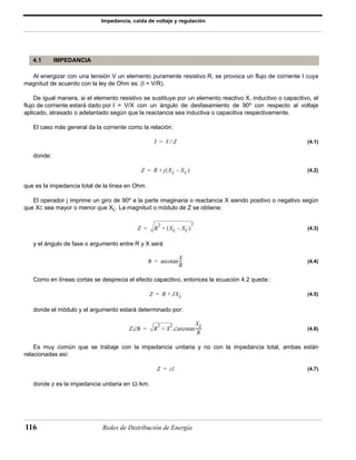 Impedancia, caída de voltaje y regulación 
4.1 IMPEDANCIA 
Al energizar con una tensión V un elemento puramente resistivo R, se provoca un flujo de corriente I cuya 
magnitud de acuerdo con la ley de Ohm es: (I = V/R). 
De igual manera, si el elemento resistivo se sustituye por un elemento reactivo X, inductivo o capacitivo, el 
flujo de corriente estará dado por I = V/X con un ángulo de desfasamiento de 90º con respecto al voltaje 
aplicado, atrasado o adelantado según que la reactancia sea inductiva o capacitiva respectivamente. 
El caso más general da la corriente como la relación: 
= + ( – XC) 
= + 
116 Redes de Distribución de Energía 
(4.1) 
donde: 
(4.2) 
que es la impedancia total de la línea en Ohm. 
El operador j imprime un giro de 90º a la parte imaginaria o reactancia X siendo positivo o negativo según 
que XC sea mayor o menor que XL. La magnitud o módulo de Z se obtiene: 
(4.3) 
y el ángulo de fase o argumento entre R y X será 
(4.4) 
Como en líneas cortas se desprecia el efecto capacitivo, entonces la ecuación 4.2 queda : 
(4.5) 
donde el módulo y el argumento estará determinado por: 
(4.6) 
Es muy común que se trabaje con la impedancia unitaria y no con la impedancia total, ambas están 
relacionadas así: 
(4.7) 
donde z es la impedancia unitaria en /km. 
I = V ⁄ Z 
Z R j XL 
Z R2 + (XL – XC) 
2 
= 
θ arcotan 
X 
R 
= --- 
Z R JXL 
Z∠θ R2 X2 + arcotan X 
L 
R 
= ∠ ------ 
Z = zl 
Ω 
 