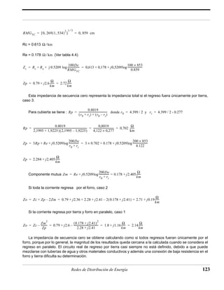 1 ⁄ 3 
= = 0, 859 cm 
100De 
RMG3C 
+ + log------------------- 0,613 0,178 j0,5209 
100 × 853 
0.859 
= = + + log------------------------ 
= = ------- 
km 
Rp 
0.8019 
= --------------------------------------------- donde r0 = 4.399 / 2 y ri = 4.399 / 2 - 0.277 
(r0 + ri) + (r0 – ri) 
--------------------------------- 0,702 Ω 
-------------------------------------------------------------------------------------- 0,8019 
= = = ------- 
2,1995 + 1,9225 )(2,1995 – 1,9225) 
4,122 × 0,277 
km 
+ + log ---------------- 3 × 0.702 + 0.178 + j0.5209 200 × 853 
200De 
r0 + ri 
= = log ------------------------ 
4.122 
= + log = + ------- 
Zm Re j0.5209 
---------------- 0.178 j2.405 Ω 
200De 
r0 ri + 
km 
Zo Zc + Zp – 2Zm 0.79 j2.36 2.28 j2.41 2(0.178 + j2.41) 2.71 j0.19 Ω 
= = + + + – = + ------- 
km 
(0.178 + j2.41)2 
2.28 + j2.41 
+ – --------------------------------------- 1.8 j1.16 Ω 
+ ------- 2.14 Ω 
= = = = ------- 
km 
km 
Redes de Distribución de Energía 123 
RMG3C 0 269(1, 534)2 [ , ] 
Rc = 0.613 
Ω ⁄ km 
Ω ⁄ km 
Re = 0.178 (Ver tabla 4.4) 
Zc Rc Re j 0.5209 
+ ------- 2.72 Ω 
Zp 0.79 j2.6 Ω 
km 
Esta impedancia de secuencia cero representa la impedancia total si el regreso fuera únicamente por tierra, 
caso 3. 
Para cubierta se tiene : 
0.8019 
Zp 3Rp Re j0.5209 
Zp 2.284 j2.405 Ω 
= + ------- 
km 
Componente mutua 
Si toda la corriente regresa por el forro, caso 2 
Si la corriente regresa por tierra y forro en paralelo, caso 1 
Zo Zc 
Zm2 
Zp 
– ---------- 0.79 j2.6 
La impedancia de secuencia cero se obtiene calculando como si todos regresos fueran únicamente por el 
Rp 
forro, porque por lo general, la magnitud de los resultados queda cercana a la calculada cuando se considera el 
regreso en paralelo. El circuito real de regreso por tierra casi siempre no está definido, debido a que puede 
mezclarse con tuberías de agua y otros materiales conductivos y además una conexión de baja resistencia en el 
forro y tierra dificulta su determinación. 
 