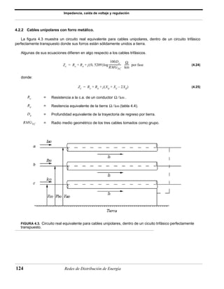 Impedancia, caída de voltaje y regulación 
4.2.2 Cables unipolares con forro metálico. 
La figura 4.3 muestra un circuito real equivalente para cables unipolares, dentro de un circuito trifásico 
perfectamente transpuesto donde sus forros están sólidamente unidos a tierra. 
Algunas de sus ecuaciones difieren en algo respecto a los cables trifásicos. 
Zc Rc Re j(0, 5209) 
100De 
RMG3C 
------------------- Ω 
= + + log ------- por fase 
km 
Zc = Rc + Re + j(Xa + Xe – 2Xd) 
Rc Ω ⁄ km 
Re Ω ⁄ km 
De 
RMG3C 
= Resistencia a la c.a. de un conductor . 
= Resitencia equivalente de la tierra (tabla 4.4). 
= Profundidad equivalente de la trayectoria de regreso por tierra. 
= Radio medio geométrico de los tres cables tomados como grupo. 
124 Redes de Distribución de Energía 
(4.24) 
donde: 
(4.25) 
FIGURA 4.3. Circuito real equivalente para cables unipolares, dentro de un cicuito trifásico perfectamente 
transpuesto. 
 