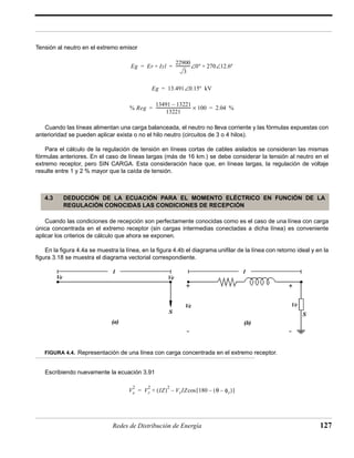 Tensión al neutro en el extremo emisor 
= = --------------∠0º + 270∠12.6º 
Eg Er + Izl 
22900 
3 
Eg = 13.491∠0.15º kV 
% Reg 
13491 – 13221 
= ----------------------------------- × 100 = 2.04 % 
13221 
Cuando las líneas alimentan una carga balanceada, el neutro no lleva corriente y las fórmulas expuestas con 
anterioridad se pueden aplicar exista o no el hilo neutro (circuitos de 3 o 4 hilos). 
Para el cálculo de la regulación de tensión en líneas cortas de cables aislados se consideran las mismas 
fórmulas anteriores. En el caso de líneas largas (más de 16 km.) se debe considerar la tensión al neutro en el 
extremo receptor, pero SIN CARGA. Esta consideración hace que, en líneas largas, la regulación de voltaje 
resulte entre 1 y 2 % mayor que la caída de tensión. 
4.3 DEDUCCIÓN DE LA ECUACIÓN PARA EL MOMENTO ELÉCTRICO EN FUNCIÓN DE LA 
REGULACIÓN CONOCIDAS LAS CONDICIONES DE RECEPCIÓN 
Cuando las condiciones de recepción son perfectamente conocidas como es el caso de una línea con carga 
única concentrada en el extremo receptor (sin cargas intermedias conectadas a dicha línea) es conveniente 
aplicar los criterios de cálculo que ahora se exponen. 
En la figura 4.4a se muestra la línea, en la figura 4.4b el diagrama unifilar de la línea con retorno ideal y en la 
figura 3.18 se muestra el diagrama vectorial correspondiente. 
FIGURA 4.4. Representación de una línea con carga concentrada en el extremo receptor. 
Escribiendo nuevamente la ecuación 3.91 
2 Vr 
Ve 
2 (IZ)2 VrIZ 180 θ φ= + – cos[ – ( – r)] 
Redes de Distribución de Energía 127 
 