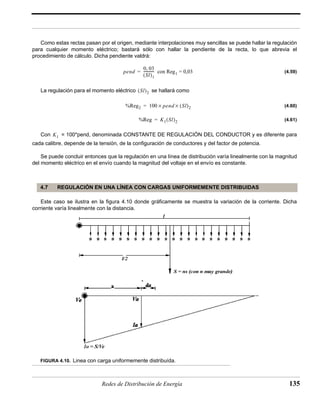 Como estas rectas pasan por el origen, mediante interpolaciones muy sencillas se puede hallar la regulación 
para cualquier momento eléctrico; bastará sólo con hallar la pendiente de la recta, lo que abrevia el 
procedimiento de cálculo. Dicha pendiente valdrá: 
(4.59) 
pend 
0, 03 
(Sl)1 
= ------------ con Reg1 = 0,03 
(Sl)2 
La regulación para el momento eléctrico se hallará como 
(4.60) 
(4.61) 
%Reg2 = 100 × pend × (Sl)2 
%Reg = K1(Sl)2 
Con = 100*pend, denominada CONSTANTE DE REGULACIÓN DEL CONDUCTOR y es diferente para 
cada calibre, depende de la tensión, de la configuración de conductores y del factor de potencia. 
Se puede concluir entonces que la regulación en una línea de distribución varía linealmente con la magnitud 
del momento eléctrico en el envío cuando la magnitud del voltaje en el envío es constante. 
4.7 REGULACIÓN EN UNA LÍNEA CON CARGAS UNIFORMEMENTE DISTRIBUIDAS 
Este caso se ilustra en la figura 4.10 donde gráficamente se muestra la variación de la corriente. Dicha 
corriente varía linealmente con la distancia. 
FIGURA 4.10. Linea con carga uniformemente distribuída. 
Redes de Distribución de Energía 135 
K1 
 