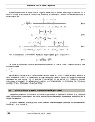 Impedancia, caída de voltaje y regulación 
Y por lo tanto el factor de distribución de carga se define como la relación de la carga total en kVA por la 
longitud total de la red contra la sumatoria de momentos de cada carga. También resulta despejando de la 
ecuación 4.69 asi: 
fdc 
St lt × 
= ---------------- 
= --------------------------------------------------------------------------------------------------------------------------- 
n 
Σ 
  
  
+ Σ 
  
  
n 
+ + + + + Σ 
  
  
+ Σ 
  
  
= ------------------------------------------------------------------------------- 
n 
+ Σ 
-------------------- s CEJ 
  
  
 + Σ 
 
  
= ---------------------------------------------------------------------------------- 
= ---------------------------------------------------------------------------- 
n 
+ Σ 
  
  
 + Σ 
 
  
n 
+ Σ 
= = ------------ 
4.9 LÍMITES DE REGULACIÓN DE TENSIÓN PARA LÍNEAS CORTAS 
138 Redes de Distribución de Energía 
(4.70) 
(4.71) 
(4.72) 
Para el caso de carga uniformemente distribuída (carga especial igual a cero) se tiene : 
(4.73) 
Del factor de distribución de carga se obtiene la distancia a la cual se puede concentrar la carga total 
equivalente o sea. 
Se puede concluir que el factor de distribución de carga tiende a 2 cuando n tiende a infinito; es decir, la 
carga equivalente total sólo se concentra en la mitad de la línea cuando el número de cargas uniformemente 
distribuidas es muy grande. "ES UN ERROR CONCENTRAR EN LA MITAD DEL TRAMO LA CARGA 
EQUIVALENTE CUANDO EL NÚMERO DE CARGAS UNIFORMEMENTE DISTRIBUIDAS ES PEQUEÑO, 
CASO ESTE MÁS COMÚN DE LO QUE SE CREE". 
La regulación de tensión se constituye en uno de los parámetros de diseño más decisivos en el cálculo de 
redes de distribución; la escogencia del calibre adecuado para una red está directamente relacionado con la 
regulación de tensión. 
Las normas nacionales establecen unos límites máximos para la regulación de tensión que se muestran en 
la tabla 4.5 y en la figura 4.12. 
Mj 
J 1 
ns sCEJ 
j = 1 
nd 
ds 2ds 3ds … nds sCEJ(n + 1 – J)d 
j 1 
fdc 
ns s CEJ 
J = 1 
nd 
s 
n(n + 1) 
2 
(n + 1 – J) 
J 1 
fdc 
2ns n CEJ 
J = 1 
ns(n + 1) s2 CEJ(n + 1 – J) 
J 1 
2n n CEJ 
j = 0 
n(n + 1) 2 CEJ(n + 1 – J) 
j 1 
fdc 
2n 
n(n + 1) 
-------------------- 2n 
n + 1 
Lx 
lT 
fdc 
= ------ 
 