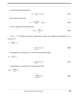 y la caída de voltaje estará dada por: 
(4.77) 
De la ecuacion 4.76 sale que: 
(4.78) 
--------------------------- r 
= = --------- (Pl) 
Y el % de regulación estará expresado por 
(4.79) 
= ---------(Pl) Voltios 
= -----------(Pl) 
= --- 
Y como la sección del conductor estará dado en función de la regulación reemplazando r en la 
-------------------(Pl) mm2 = 
2 
---------------(Pl) mm2 = 
------------------------- Plx = ( ) 
Redes de Distribución de Energía 141 
ecuación 4.74. 
(4.80) 
2 = × 
o reemplazando r en la ecuación 4.77 y en función de la caída de voltaje 
(4.81) 
= -----------(Pl) 
o reemplazando r en la ecuación 4.79 y en función del %Reg 
(4.82) 
ΔV r 
nVe 
ΔV 
Ve × %Reg 
100 
nVe 
%Reg 
100r 
nVe 
2 
r ρ 
s 
Pl n 
Reg ⋅ s 
ρ 
---------------- Ve 
s ρ 
nRegVe 
ΔV ρ 
snVe 
s ρ 
VnVe Δ - 
%Reg 
100ρ 
snVe 
------------ Plx = ( ) 
2 
s 
100ρ 
%RegnVe 
2 
 