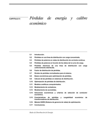 CAPITULO 5 Pérdidas de energía y calibre 
económico 
5.1 Introducción. 
5.2 Pérdidas en una línea de distribución con carga concentrada. 
5.3 Pérdidas de potencia en redes de distribución de corriente continua. 
5.4 Pérdidas de potencia en función de los datos de la curva de carga. 
5.5 Pérdidas electricas de una línea de distribución con carga 
uniformemente distribuída. 
5.6 Factor de distribución de pérdidas. 
5.7 Niveles de pérdidas normalizados para el sistema. 
5.8 Bases económicas para optimización de pérdidas. 
5.9 Cálculo de las pérdidas en sistemas de distribución. 
5.10 Optimización de pérdidas de distribución. 
5.11 Modelos analíticos computarizados. 
5.12 Modelamiento de contadores. 
5.13 Modelamiento de acometidas. 
5.14 Soluciones económicas y criterios de selección de conductor 
económico. 
5.15 Características de pérdidas y cargabilidad económica de 
transformadores de distribución. 
5.16 Metodo SGRD (Sistema de gerencia de redes) de optimización. 
5.17 Conclusiones. 
Redes de Distribución de Energía 
 