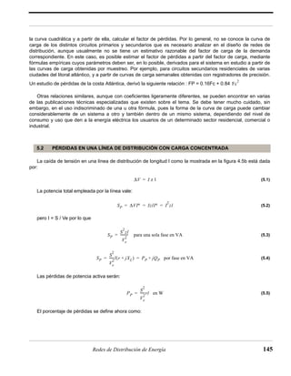 la curva cuadrática y a partir de ella, calcular el factor de pérdidas. Por lo general, no se conoce la curva de 
carga de los distintos circuitos primarios y secundarios que es necesario analizar en el diseño de redes de 
distribución, aunque usualmente no se tiene un estimativo razonable del factor de carga de la demanda 
correspondiente. En este caso, es posible estimar el factor de pérdidas a partir del factor de carga, mediante 
fórmulas empíricas cuyos parámetros deben ser, en lo posible, derivados para el sistema en estudio a partir de 
las curvas de carga obtenidas por muestreo. Por ejemplo, para circuitos secundarios residenciales de varias 
ciudades del litoral atlántico, y a partir de curvas de carga semanales obtenidas con registradores de precisión. 
Un estudio de pérdidas de la costa Atlántica, derivó la siguiente relación : FP = 0.16Fc + 0.84 
Otras relaciones similares, aunque con coeficientes ligeramente diferentes, se pueden encontrar en varias 
de las publicaciones técnicas especializadas que existen sobre el tema. Se debe tener mucho cuidado, sin 
embargo, en el uso indiscriminado de una u otra fórmula, pues la forma de la curva de carga puede cambiar 
considerablemente de un sistema a otro y también dentro de un mismo sistema, dependiendo del nivel de 
consumo y uso que den a la energía eléctrica los usuarios de un determinado sector residencial, comercial o 
industrial. 
5.2 PÉRDIDAS EN UNA LÍNEA DE DISTRIBUCIÓN CON CARGA CONCENTRADA 
La caída de tensión en una línea de distribución de longitud l como la mostrada en la figura 4.5b está dada 
= ---------- para una sola fase en VA 
= -----l(r + jXL) = PP + jQP por fase en VA 
= -----rl en W 
Redes de Distribución de Energía 145 
por: 
(5.1) 
La potencia total empleada por la línea vale: 
(5.2) 
pero I = S / Ve por lo que 
(5.3) 
(5.4) 
Las pérdidas de potencia activa serán: 
(5.5) 
El porcentaje de pérdidas se define ahora como: 
Fc2 
ΔV = I z l 
SP ΔVI∗ IzlI∗ I2= = = zl 
SP 
S2zl 
Ve 
2 
SP 
S2 
Ve 
2 
PP 
S2 
Ve 
2 
 