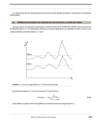 Los conductores han de calcularse de tal modo que la mayor pérdida de tensión o de potencia no exceda los 
5.4 PÉRDIDAS DE POTENCIA EN FUNCION DE LOS DATOS DE LA CURVA DE CARGA 
S2 
h 
S2 
S2 
= ------------------------------------ 
% Pérdidas 100 
2 
rlSProm 
2SPromcosϕe 
Ve 
Redes de Distribución de Energía 149 
límites fijados. 
Se busca ahora una expresión que tenga en cuenta los datos de la CURVA DE CARGA cuando haya forma 
de obtenerla (figura 5.1). En esta gráfica aparece la curva de carga diaria y el cuadrado de dicha curva con sus 
correspondientes promedios Sprom y prom. 
W 
FIGURA 5.1. Curva de carga diaria S y en función del tiempo 
En términos de Sprom y prom la ecuación 5.7 toma la forma 
(5.21) 
cuyos datos se pueden tomar de la gráfica que muestra la curva de carga (figura 5.1). 
 