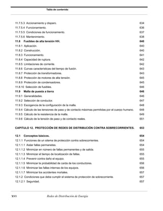 Tabla de contenido 
11.7.5.3 Accionamiento y disparo. 634 
11.7.5.4 Funcionamiento. 636 
11.7.5.5 Condiciones de funcionamiento. 637 
11.7.5.6 Mantenimiento. 638 
11.8 Fusibles de alta tensión HH. 640 
11.8.1 Aplicación. 640 
11.8.2 Construcción. 640 
11.8.3 Funcionamiento. 641 
11.8.4 Capacidad de ruptura. 642 
11.8.5 Limitaciones de corriente. 642 
11.8.6 Curvas características del tiempo de fusión. 643 
11.8.7 Protección de transformadores. 643 
11.8.8 Protección de motores de alta tensión. 645 
11.8.9 Protección de condensadores. 645 
11.8.10 Selección de fusibles. 646 
11.9 Malla de puesta a tierra 646 
11.9.1 Generalidades. 646 
11.9.2 Selección de conductor. 647 
11.9.3 Escogencia de la configuración de la malla. 648 
11.9.4 Cálculo de las tensiones de paso y de contacto máximas permitidas por el cuerpo humano. 648 
11.9.5 Cálculo de la resistencia de la malla. 649 
11.9.6 Cálculo de la tensión de paso y de contacto reales. 651 
CAPITULO 12. PROTECCIÓN DE REDES DE DISTRIBUCIÓN CONTRA SOBRECORRIENTES. 653 
12.1 Conceptos básicos. 654 
12.1.1 Funciones de un sitema de protección contra sobrecorrientes. 654 
12.1.1.1 Aislar fallas permanetes. 654 
12.1.1.2 Minimizar en número de fallas permanentes y de salida. 655 
12.1.1.3 Minimizar el tiempo de localización de fallas. 655 
12.1.1.4 Prevenir contra daño el equipo. 655 
12.1.1.5 Minimizar la probabilidad de caída de los conductores. 656 
12.1.1.6 Minimizar las fallas internas de los equipos. 656 
12.1.1.7 Minimizar los accidentes mortales. 657 
12.1.2 Condiciones que debe cumplir el sistema de protección de sobrecorriente. 657 
12.1.2.1 Seguridad. 657 
XVI Redes de Distribución de Energía 
 