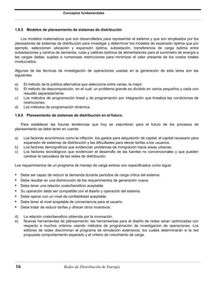 Conceptos fundamentales 
1.8.5 Modelos de planeamiento de sistemas de distribución 
Los modelos matematicos que son desarrollados para representar el sistema y que son empleados por los 
planeadores de sistemas de distribución para investigar y determinar los modelos de expansión óptima que por 
ejemplo, seleccionen ubicación y expansión óptima, subestación, transferencia de carga óptima entre 
subestaciones y centros de demanda, rutas y calibres óptimos de alimentadores para el suministro de energía a 
las cargas dadas; sujetas a numerosas restricciones para minimizar el valor presente de los costos totales 
involucrados. 
Algunas de las técnicas de investigación de operaciones usadas en la generación de esta tarea son las 
siguientes. 
a) El método de la política alternativa que seleccione entre varias, la mejor. 
b) El método de descomposición, en el cual, un problema grande es dividido en varios pequeños y cada uno 
resuelto separadamente. 
c) Los métodos de programación lineal y de programación por integración que linealiza las condiciones de 
restricciones. 
d) Los métodos de programación dinámica. 
1.8.6 Planeamiento de sistemas de distribución en el futuro. 
Para establecer las futuras tendencias que hoy se vislumbran para el futuro de los procesos de 
planeamiento se debe tener en cuenta: 
a) Los factores económicos como la inflación, los gastos para adquisición de capital, el capital necesario para 
expansión de sistemas de distribución y las dificultades para elevar tarifas a los usuarios. 
b) Los factores demograficos que evidencian problemas de inmigración hacia areas urbanas. 
c) Los factores tecnológicos que evidencian el desarrollo de las fuentes no convencionales y que pueden 
cambiar la naturaleza de las redes de distribución. 
Los requerimientos de un programa de manejo de carga exitoso son especificados como sigue: 
• Debe ser capaz de reducir la demanda durante periodos de carga critica del sistema. 
• Debe resultar en una disminución de los requerimientos de generación nueva. 
• Debe tener una relación costo/beneficio aceptable. 
• Su operación debe ser compatible con el diseño y operación del sistema. 
• Debe operar con un nivel de confiabilidad aceptable. 
• Debe tener el nivel aceptable de conveniencia para el usuario. 
• Debe tratar de reducir tarifas y ofrecer otros incentivos. 
d) La relación costo/beneficio obtenida por la innovación. 
e) Nuevas herramientas de planeamiento: las herramientas para el diseño de redes seran optimizadas con 
respecto a muchos criterios usando métodos de programación de investigacion de operaciones. Los 
editores de redes discriminan el programa de simulación extensivos, los cuales determinarán si la red 
propuesta comportamiento esperado y el criterio de crecimiento de carga. 
16 Redes de Distribución de Energía 
 