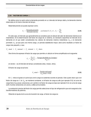 Características de las cargas 
2.18 FACTOR DE CARGA Fc 
Se define como la razón entre la demanda promedio en un intervalo de tiempo dado y la demanda máxima 
observada en el mismo intervalo de tiempo. 
Matemáticamente se puede expresar como: 
Fc 
Demanda promedio 
Demanda máxima 
----------------------------------------------- con limites 0 < Fc ≤ 1, Fc 
= = ----------------------------------------------------------------------------- 
28 Redes de Distribución de Energía 
(2.20) 
En este caso, el intervalo que generalmente se considera para el cálculo del valor de demanda máxima es el 
instantáneo. En la determinación del factor de carga de un sistema, es necesario especificar el intervalo de la 
demanda en el que están considerados los valores de demanda máxima instantánea y la demanda 
promedio ya que para una misma carga, un período establecido mayor, dará como resultado un factor de 
carga más pequeño, o sea: 
Otra forma de expresar el factor de carga que permite un cálculo en forma simplificada es la siguiente: 
(2.21) 
en donde es el intervalo de tiempo considerado (dias, meses. años). 
El factor de carga anual sera 
(2.22) 
El indica el grado al cual el pico de la carga es sostenido durante el periodo. Esto quiere decir que si el 
factor de carga es 1, la se mantiene constante, si el factor de carga es alto (por ejemplo 0.9), la curva de 
carga tiene muy pocas variaciones y en cambio si el factor de carga es bajo (por ejemplo 0.2), la curva de carga 
sufre muchas variaciones con picos y valles pronunciados. 
La evaluacion precisa del factor de carga permite seleccionar el tipo de refrigeración que se le asignará a los 
transformadores de potencia. 
Obtenido el ajuste de la curva de duración de carga, el factor de carga es: 
DP 
DM 
= = -------- 
DM 
DP 
Fc anual Fc mensual Fc < semanal Fc < < diario 
Fc 
DP × t 
DM × t 
---------------- Energía absorbida en el tiempo t 
DM × t 
t 
Fc anual 
Energía total anual 
DM anual × 8760 
= --------------------------------------------- 
Fc 
DM 
 