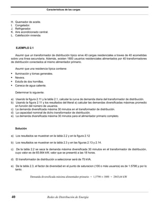 Características de las cargas 
H. Quemador de aceite. 
I. Congelador. 
J. Refrigerador. 
K. Aire acondicionado central. 
L. Calefacción vivienda. 
EJEMPLO 2.1 
Asumir que un transformador de distribución típico sirve 40 cargas residenciales a traves de 40 acometidas 
sobre una línea secundaria. Además, existen 1800 usuarios residenciales alimentados por 40 transformadores 
de distribución conectados al mismo alimentador primario. 
Asumir que una residencia típica contiene: 
• Iluminación y tomas generales. 
• Nevera. 
• Estufa de dos hornillas. 
• Caneca de agua caliente. 
Determinar lo siguiente: 
a) Usando la figura 2.11 y la tabla 2.1, calcular la curva de demanda diaria del transformador de distribución. 
b) Usando la figura 2.11 y los resultados del literal a) calcular las demandas diversificadas máximas promedio 
en función del número de usuarios. 
c) La demanda diversificada máxima 30 minutos en el transformador de distribución. 
d) La capacidad nominal de dicho transformador de distribución. 
e) La demanda diversificada máxima 30 minutos para el alimentador primario completo. 
Solución 
a) Los resultados se muestran en la tabla 2.2 y en la figura 2.12 
b) Los resultados se muestran en la tabla 2.3 y en las figuras 2.13 y 2.14. 
c) De la tabla 2.2 se saca la demanda máxima diversificada 30 minutos en el transformador de distribución, 
cuyo valor es de 65.664 kW, valor que se presentó a las 18 horas. 
d) El transformador de distribución a seleccionar será de 75 kVA. 
e) De la tabla 2.3, el factor de diversidad en el punto de saturacion (100 o más usuarios) es de 1.5798 y por lo 
tanto. 
Demanda diversificada máxima alimentador primario = 1,5798 × 1800 = 2843,64 kW 
40 Redes de Distribución de Energía 
 