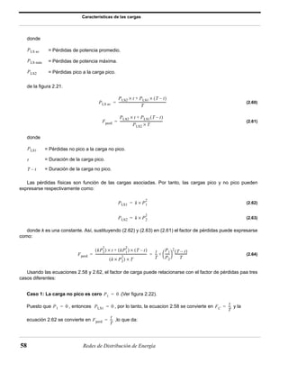 Características de las cargas 
donde 
= Pérdidas de potencia promedio. 
= Pérdidas de potencia máxima. 
= Pérdidas pico a la carga pico. 
PLS av 
PLS máx 
PLS2 
de la figura 2.21. 
PLS av 
PLS2 × t + PLS1 × (T – t) 
= ----------------------------------------------------------- 
= ----------------------------------------------------- 
= Pérdidas no pico a la carga no pico. 
= Duración de la carga pico. 
= Duración de la carga no pico. 
2 = × 
2 = × 
2 ( ) t kP1 
---------------------------------------------------------------- t 
= = --- 
+ --------------- 
58 Redes de Distribución de Energía 
(2.60) 
(2.61) 
donde 
Las pérdidas físicas son función de las cargas asociadas. Por tanto, las cargas pico y no pico pueden 
expresarse respectivamente como: 
(2.62) 
(2.63) 
donde k es una constante. Así, sustituyendo (2.62) y (2.63) en (2.61) el factor de pérdidas puede expresarse 
como: 
(2.64) 
 2(T – t) 
Usando las ecuaciones 2.58 y 2.62, el factor de carga puede relacionarse con el factor de pérdidas paa tres 
casos diferentes: 
Caso 1: La carga no pico es cero .(Ver figura 2.22). 
Puesto que , entonces , por lo tanto, la ecuacion 2.58 se convierte en y la 
ecuación 2.62 se convierte en ,lo que da: 
T 
Fperd 
PLS2 × t + PLS1(T – t) 
PLS2 × T 
PLS1 
t 
T – t 
PLS1 k P1 
PLS2 k P2 
Fperd 
kP2 
× + ( 2 ) × (T – t) 
( k × P2 
2 ) × T 
T 
P1 
P2 
-----   
T 
P1 = 0 
P1 = 0 PLS1 = 0 FC 
t 
T 
= --- 
Fperd 
t 
T 
= --- 
 