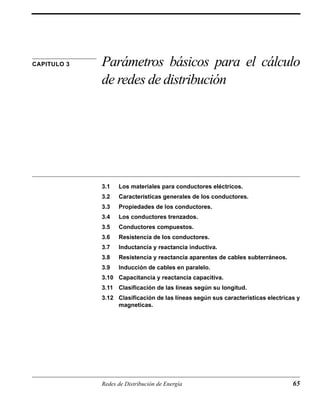 CAPITULO 3 Parámetros básicos para el cálculo 
de redes de distribución 
3.1 Los materiales para conductores eléctricos. 
3.2 Características generales de los conductores. 
3.3 Propiedades de los conductores. 
3.4 Los conductores trenzados. 
3.5 Conductores compuestos. 
3.6 Resistencia de los conductores. 
3.7 Inductancia y reactancia inductiva. 
3.8 Resistencia y reactancia aparentes de cables subterráneos. 
3.9 Inducción de cables en paralelo. 
3.10 Capacitancia y reactancia capacitiva. 
3.11 Clasificación de las líneas según su longitud. 
3.12 Clasificación de las líneas según sus caracteristicas electricas y 
magneticas. 
Redes de Distribución de Energía 65 
 